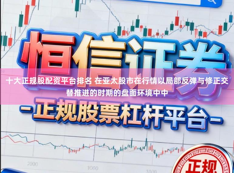 十大正规股配资平台排名 在亚太股市在行情以局部反弹与修正交替推进的时期的盘面环境中中