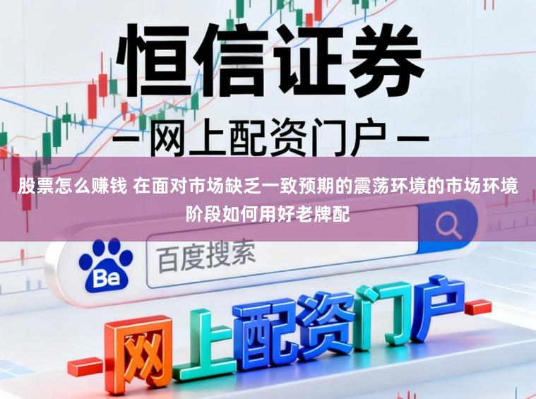 股票怎么赚钱 在面对市场缺乏一致预期的震荡环境的市场环境阶段如何用好老牌配