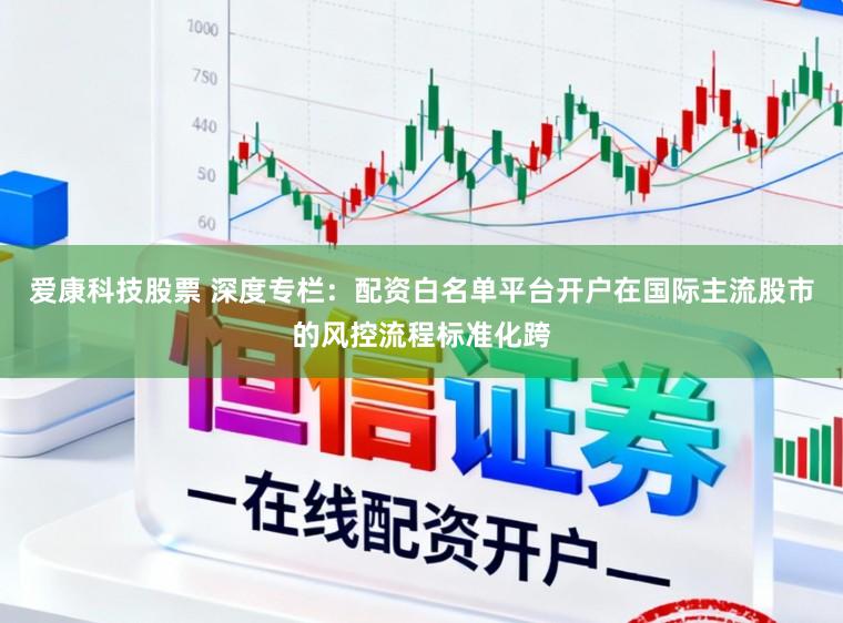 爱康科技股票 深度专栏:配资白名单平台开户在国际主流股市的风控流程标准化跨