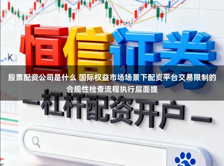 股票配资公司是什么 国际权益市场场景下配资平台交易限制的合规性检查流程执行层面提