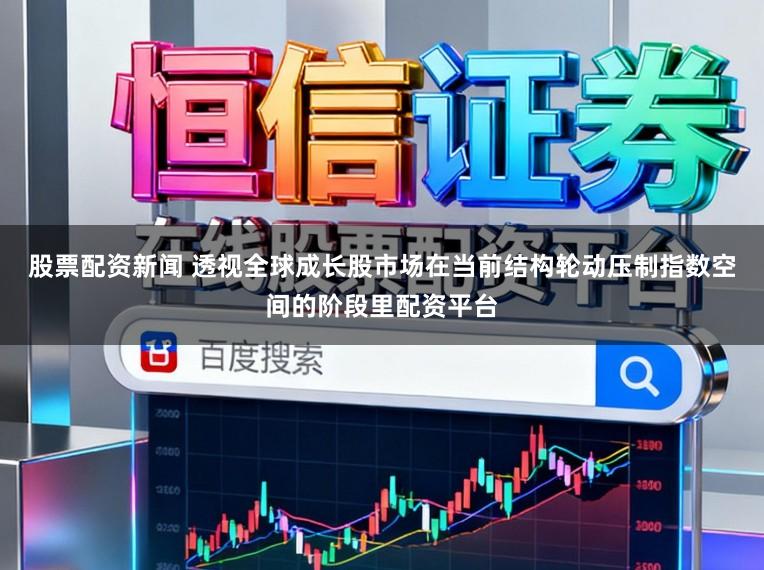 股票配资新闻 透视全球成长股市场在当前结构轮动压制指数空间的阶段里配资平台