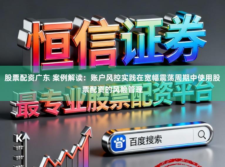 股票配资广东 案例解读：账户风控实践在宽幅震荡周期中使用股票配资的风险管理