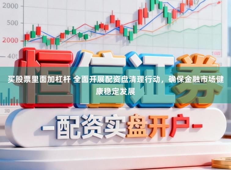 买股票里面加杠杆 全面开展配资盘清理行动，确保金融市场健康稳定发展