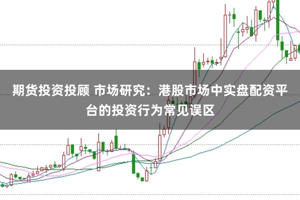 期货投资投顾 市场研究：港股市场中实盘配资平台的投资行为常见误区