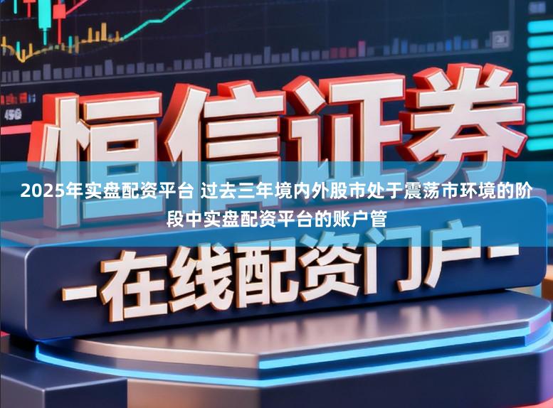 2025年实盘配资平台 过去三年境内外股市处于震荡市环境的阶段中实盘配资平台的账户管