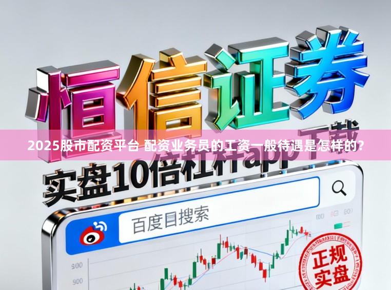 2025股市配资平台 配资业务员的工资一般待遇是怎样的？