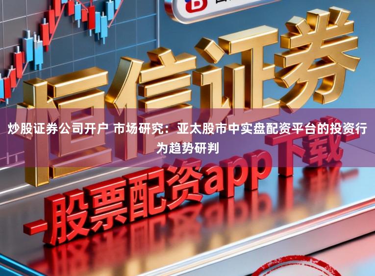 炒股证券公司开户 市场研究：亚太股市中实盘配资平台的投资行为趋势研判