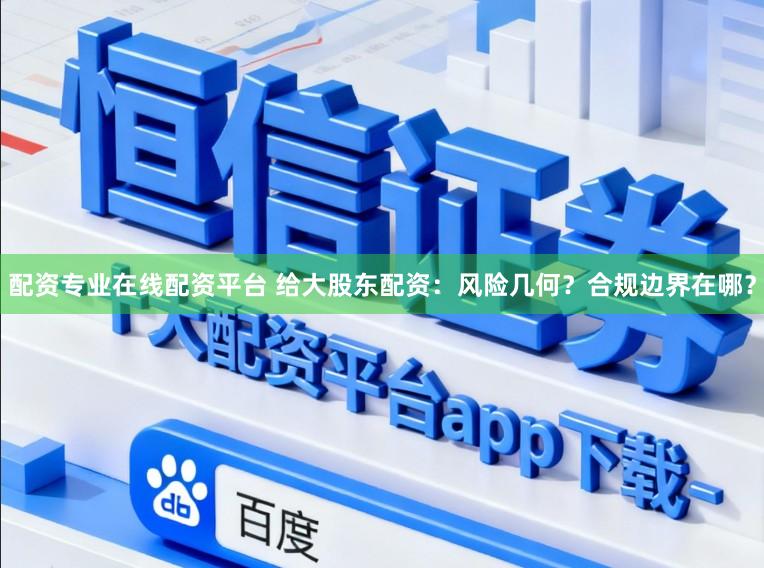 配资专业在线配资平台 给大股东配资:风险几何?合规边界在哪?